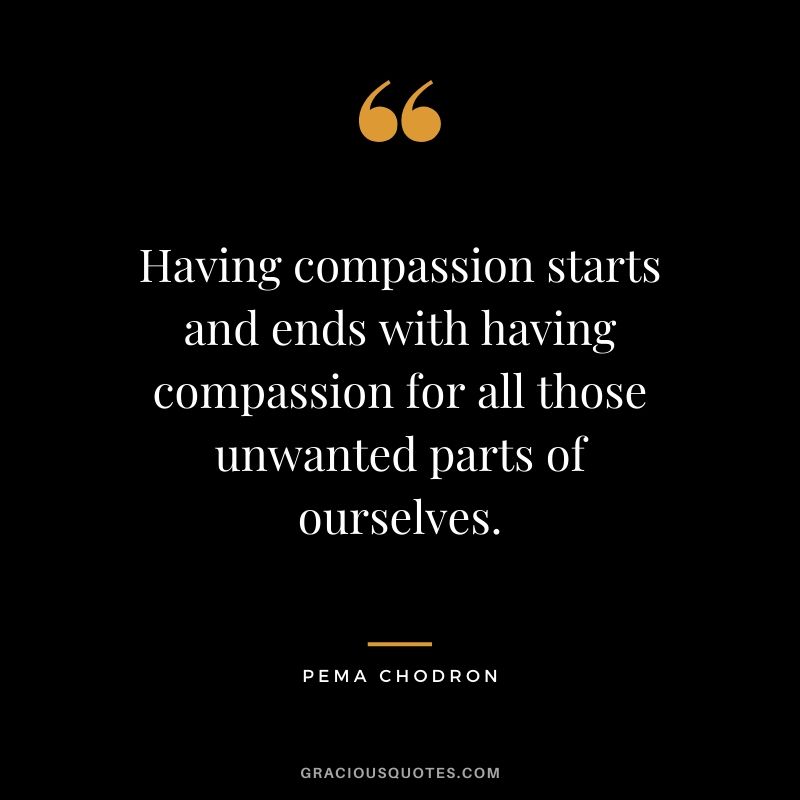 Having compassion starts and ends with having compassion for all those unwanted parts of ourselves. - Pema Chodron