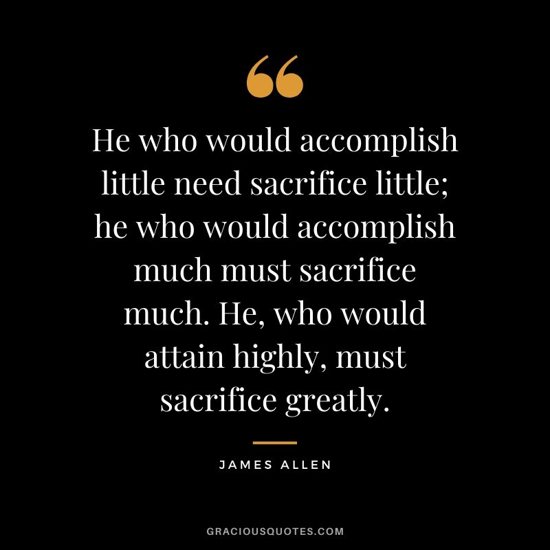 He who would accomplish little need sacrifice little; he who would accomplish much must sacrifice much. He, who would attain highly, must sacrifice greatly.