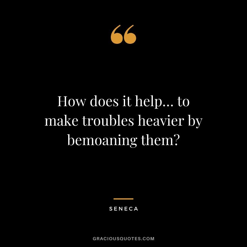 How does it help… to make troubles heavier by bemoaning them?