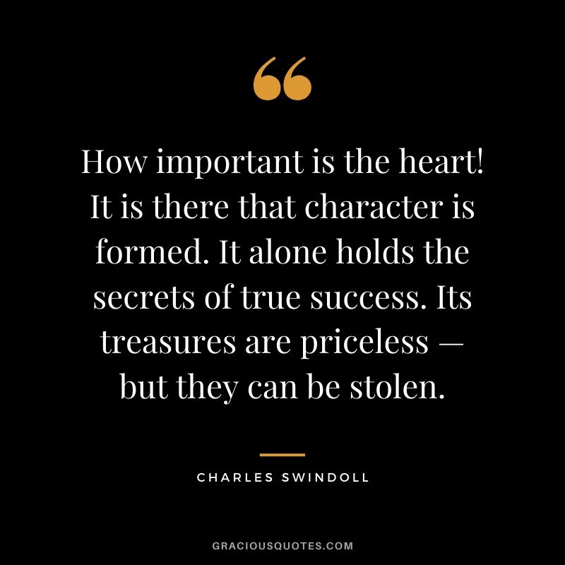 How important is the heart! It is there that character is formed. It alone holds the secrets of true success. Its treasures are priceless — but they can be stolen. - Charles Swindoll