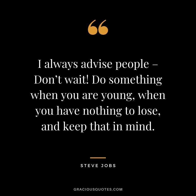 I always advise people – Don’t wait! Do something when you are young, when you have nothing to lose, and keep that in mind.