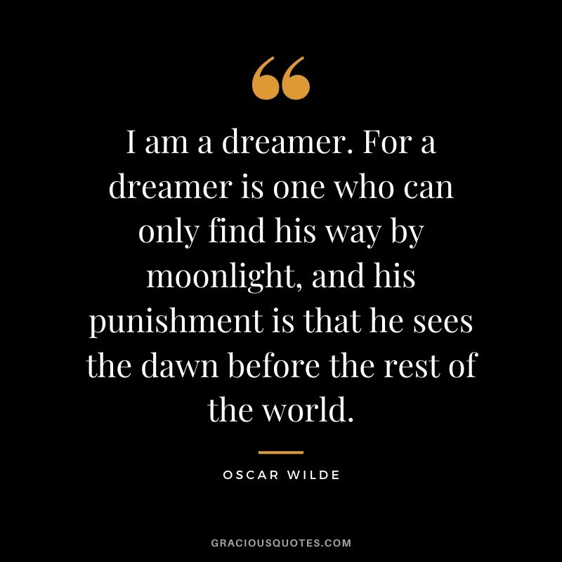 I am a dreamer. For a dreamer is one who can only find his way by moonlight, and his punishment is that he sees the dawn before the rest of the world.