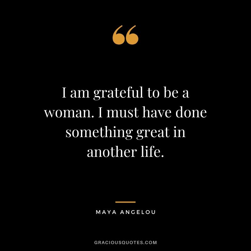 I am grateful to be a woman. I must have done something great in another life.