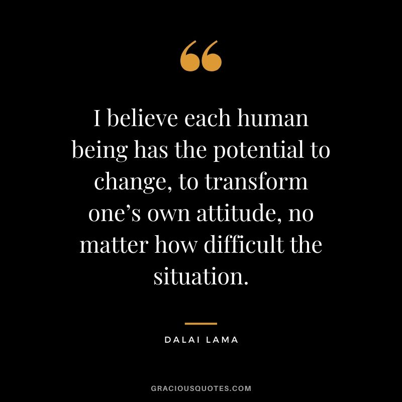 I believe each human being has the potential to change, to transform one’s own attitude, no matter how difficult the situation.