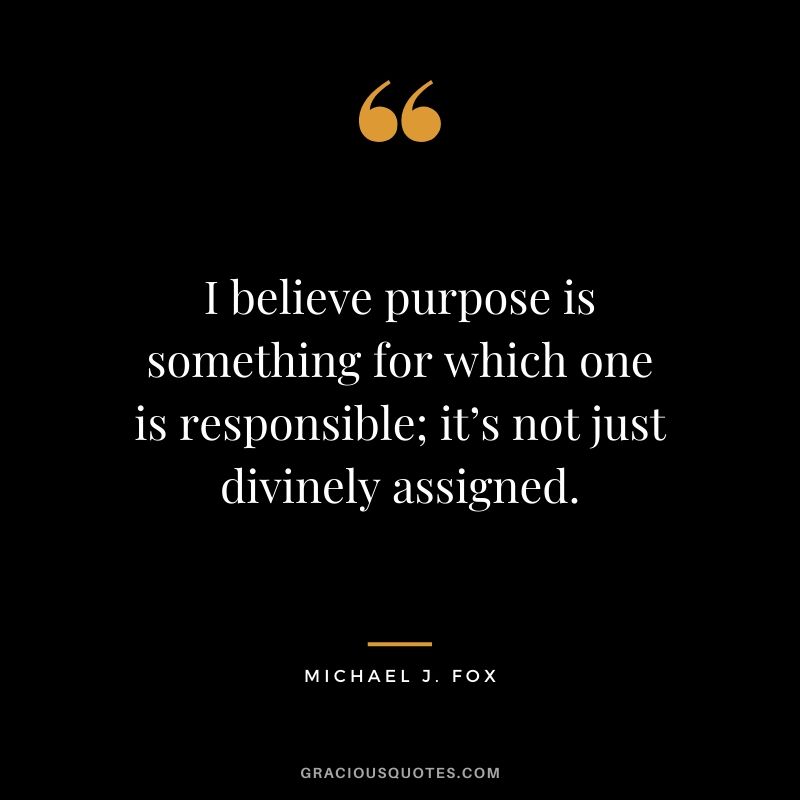 I believe purpose is something for which one is responsible; it’s not just divinely assigned. - Michael J. Fox