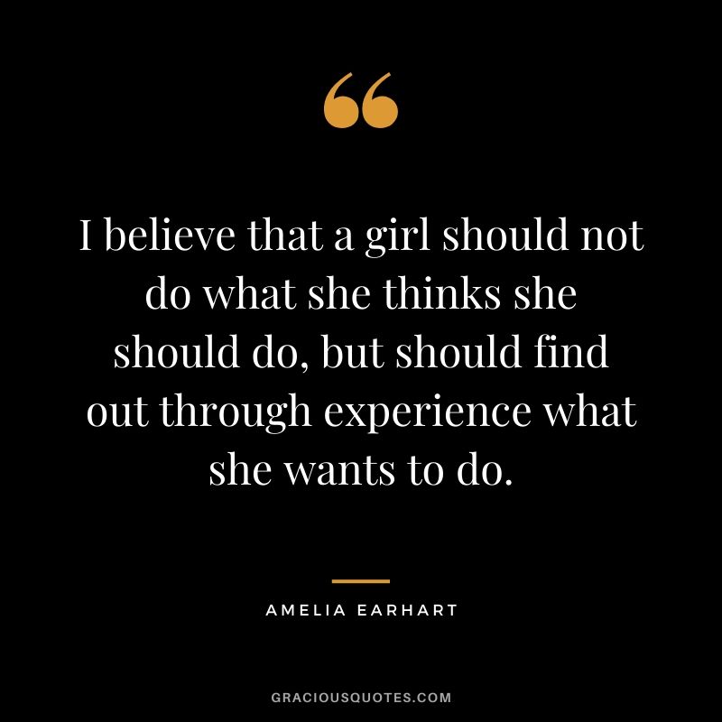 I believe that a girl should not do what she thinks she should do, but should find out through experience what she wants to do.