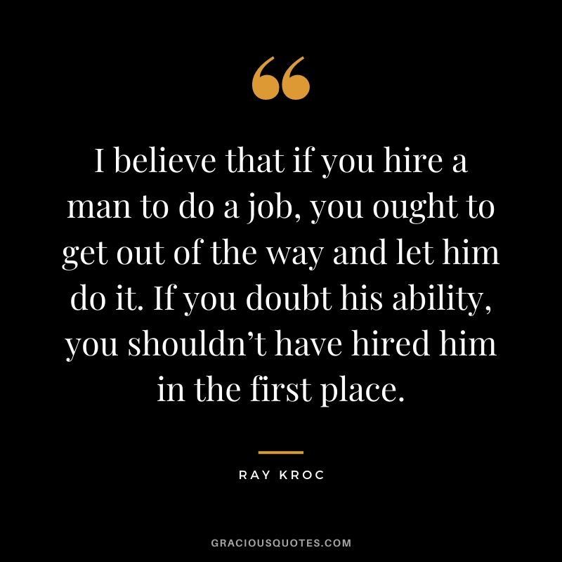 I believe that if you hire a man to do a job, you ought to get out of the way and let him do it. If you doubt his ability, you shouldn’t have hired him in the first place.