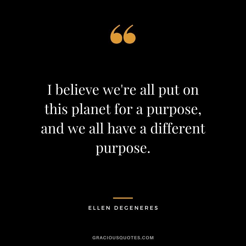 I believe we're all put on this planet for a purpose, and we all have a different purpose. - Ellen Degeneres