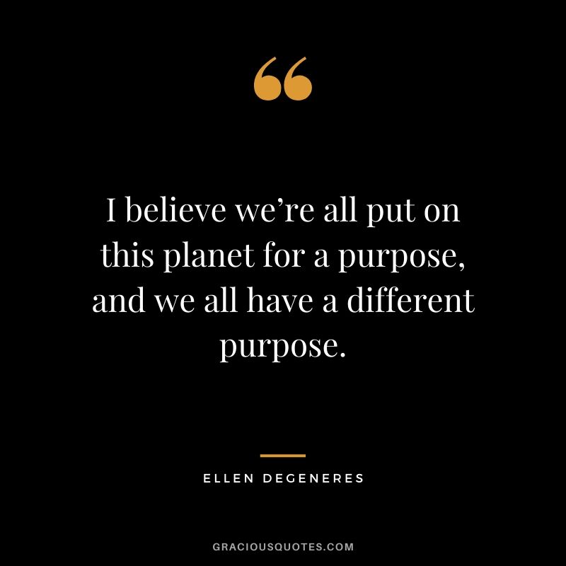 I believe we’re all put on this planet for a purpose, and we all have a different purpose.