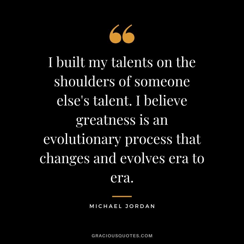I built my talents on the shoulders of someone else's talent. I believe greatness is an evolutionary process that changes and evolves era to era.
