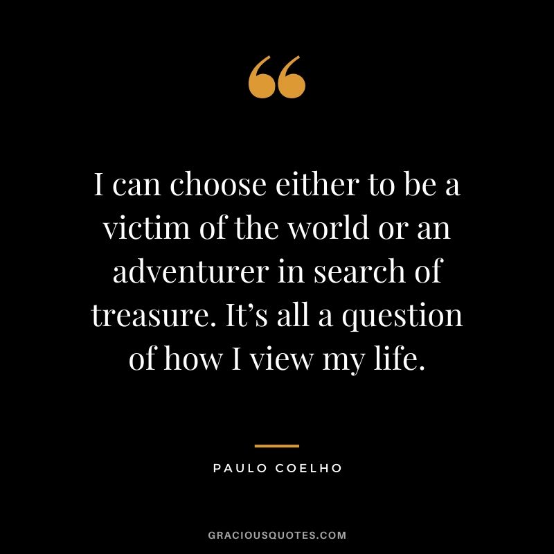 I can choose either to be a victim of the world or an adventurer in search of treasure. It’s all a question of how I view my life.