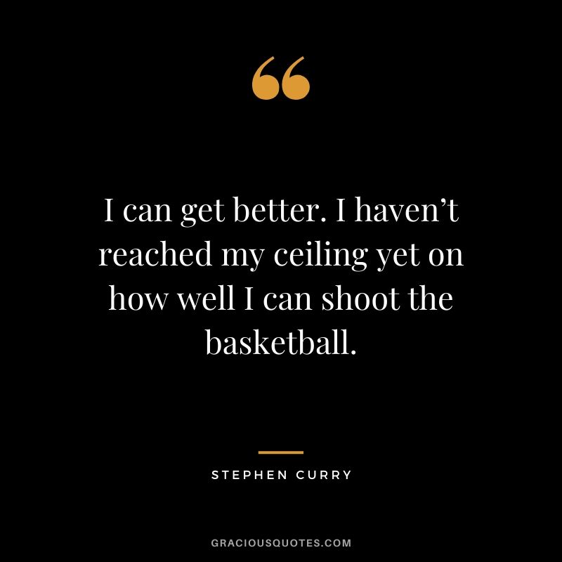 I can get better. I haven’t reached my ceiling yet on how well I can shoot the basketball.