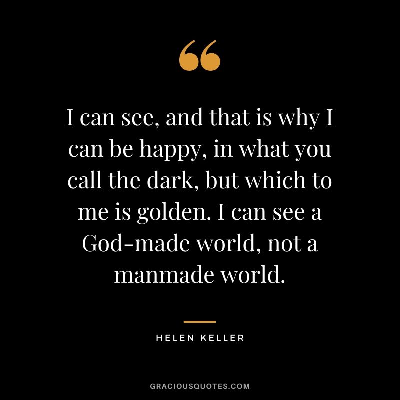 I can see, and that is why I can be happy, in what you call the dark, but which to me is golden. I can see a God-made world, not a manmade world.