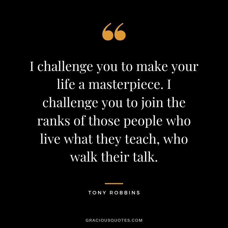 I challenge you to make your life a masterpiece. I challenge you to join the ranks of those people who live what they teach, who walk their talk.