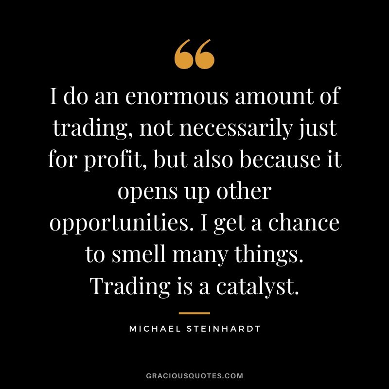 I do an enormous amount of trading, not necessarily just for profit, but also because it opens up other opportunities. I get a chance to smell many things. Trading is a catalyst.