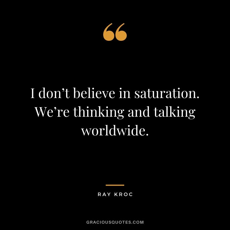 I don’t believe in saturation. We’re thinking and talking worldwide.