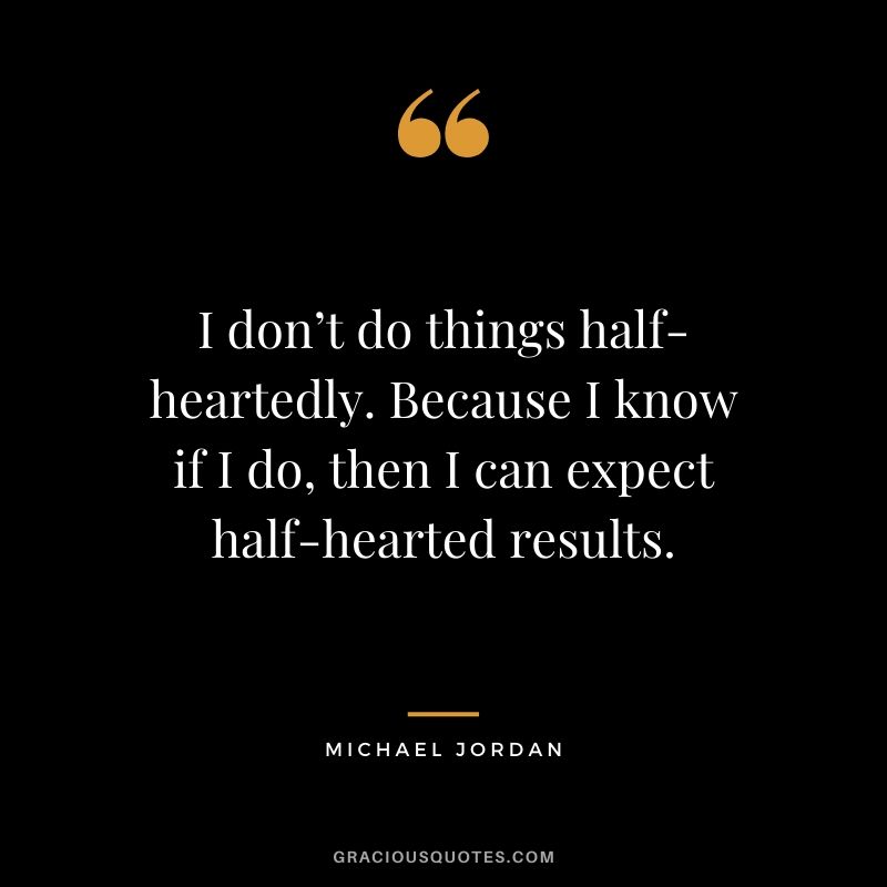 I don’t do things half-heartedly. Because I know if I do, then I can expect half-hearted results.