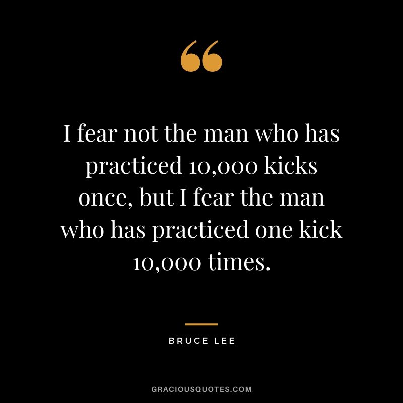 I fear not the man who has practiced 10,000 kicks once, but I fear the man who has practiced one kick 10,000 times.