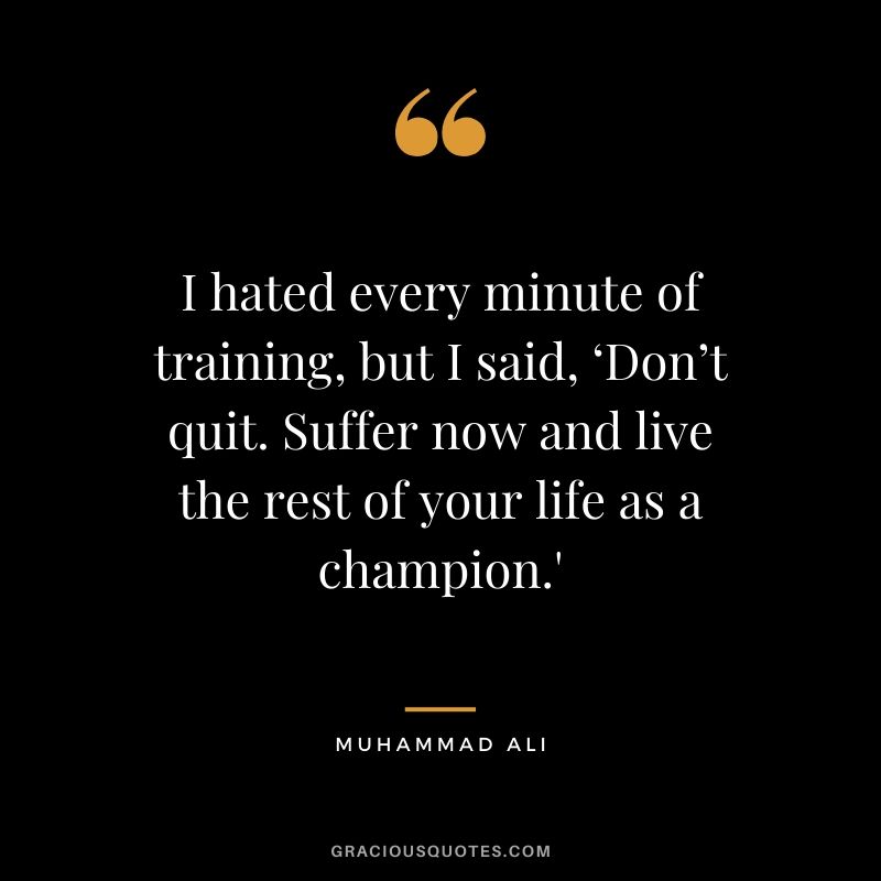 I hated every minute of training, but I said, ‘Don’t quit. Suffer now and live the rest of your life as a champion.’ - Muhammad Ali