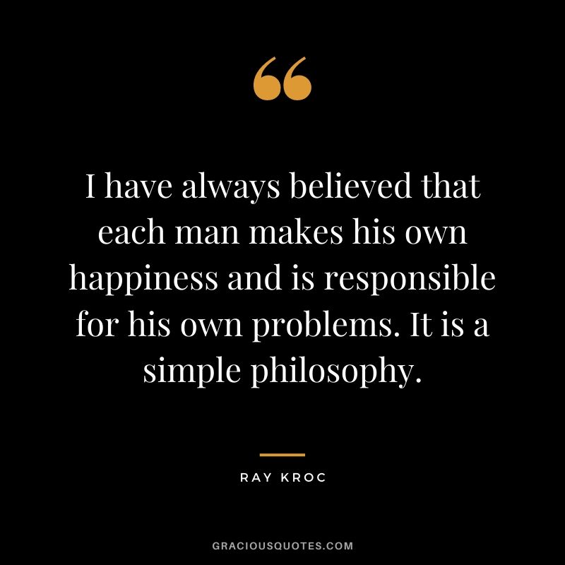 I have always believed that each man makes his own happiness and is responsible for his own problems. It is a simple philosophy.