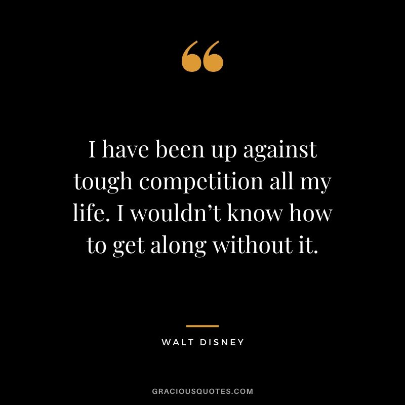 I have been up against tough competition all my life. I wouldn’t know how to get along without it.