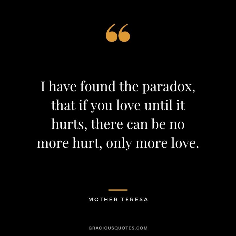 I have found the paradox, that if you love until it hurts, there can be no more hurt, only more love.