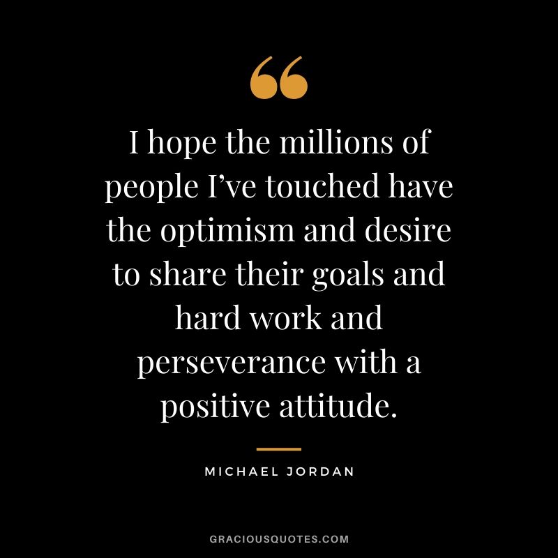 I hope the millions of people I’ve touched have the optimism and desire to share their goals and hard work and perseverance with a positive attitude.