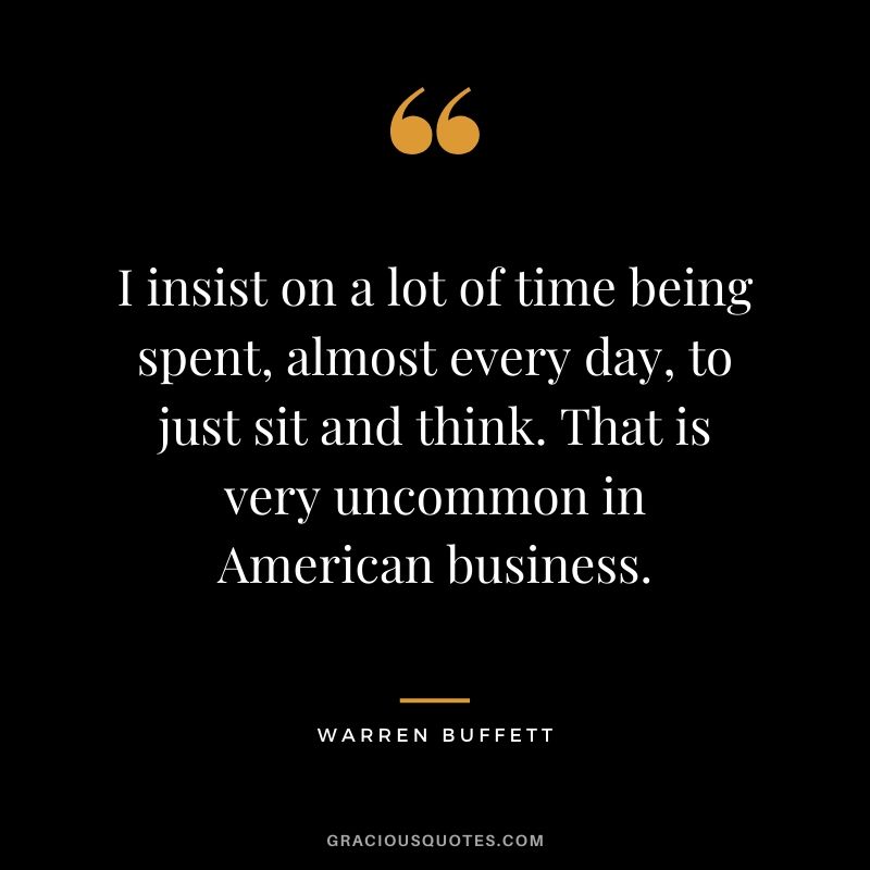 I insist on a lot of time being spent, almost every day, to just sit and think. That is very uncommon in American business.