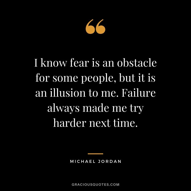I know fear is an obstacle for some people, but it is an illusion to me. Failure always made me try harder next time.