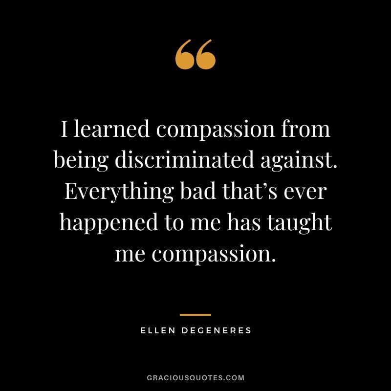 I learned compassion from being discriminated against. Everything bad that’s ever happened to me has taught me compassion.