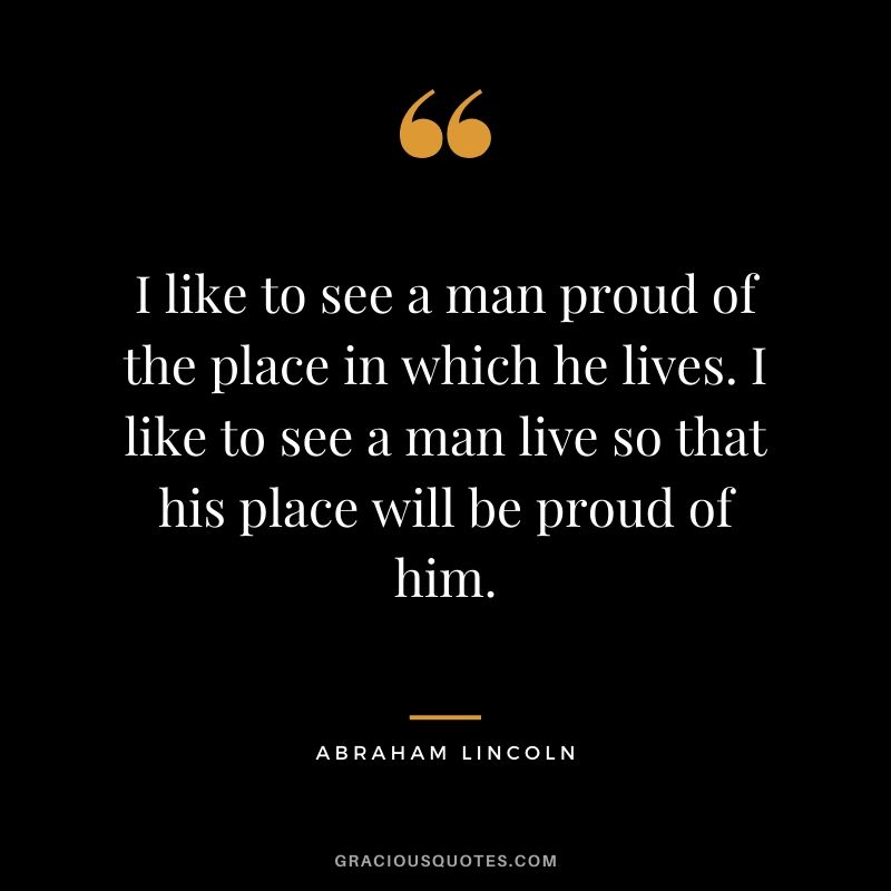 I like to see a man proud of the place in which he lives. I like to see a man live so that his place will be proud of him. - Abraham Lincoln