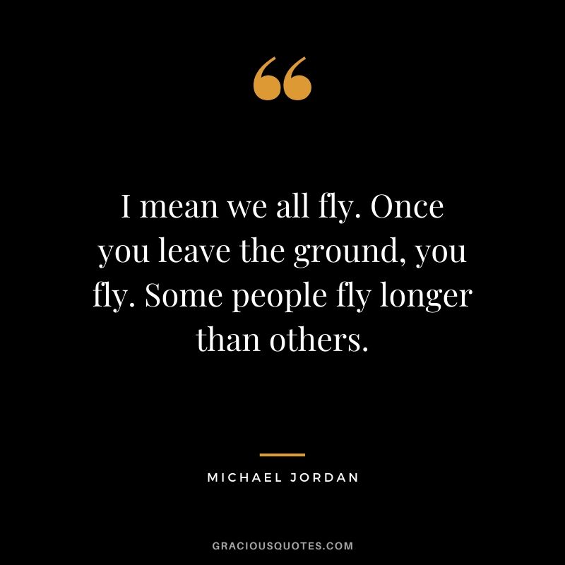 I mean we all fly. Once you leave the ground, you fly. Some people fly longer than others.