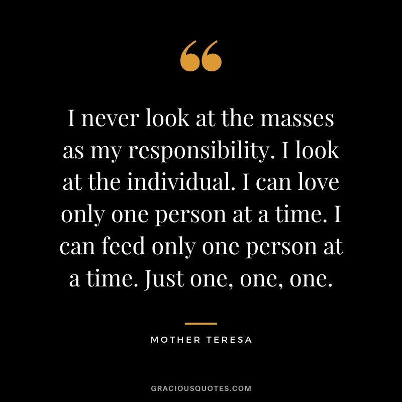 I never look at the masses as my responsibility. I look at the individual. I can love only one person at a time. I can feed only one person at a time. Just one, one, one.