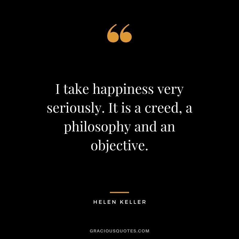I take happiness very seriously. It is a creed, a philosophy and an objective.