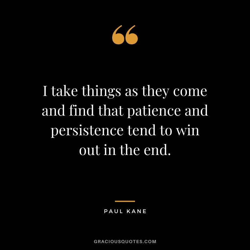 I take things as they come and find that patience and persistence tend to win out in the end. - Paul Kane