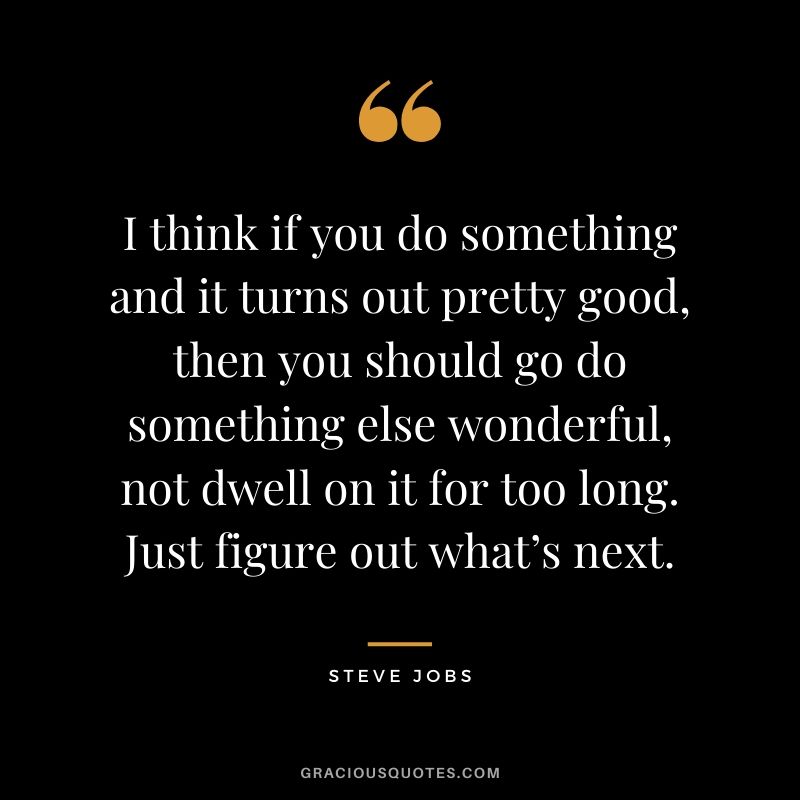 I think if you do something and it turns out pretty good, then you should go do something else wonderful, not dwell on it for too long. Just figure out what’s next.