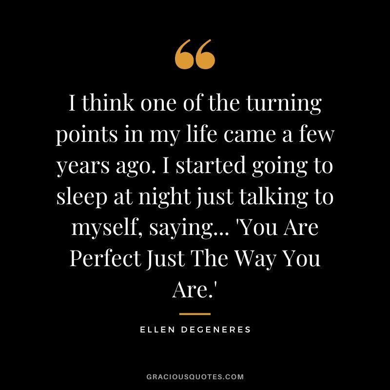 I think one of the turning points in my life came a few years ago. I started going to sleep at night just talking to myself, saying... 'You Are Perfect Just The Way You Are.'