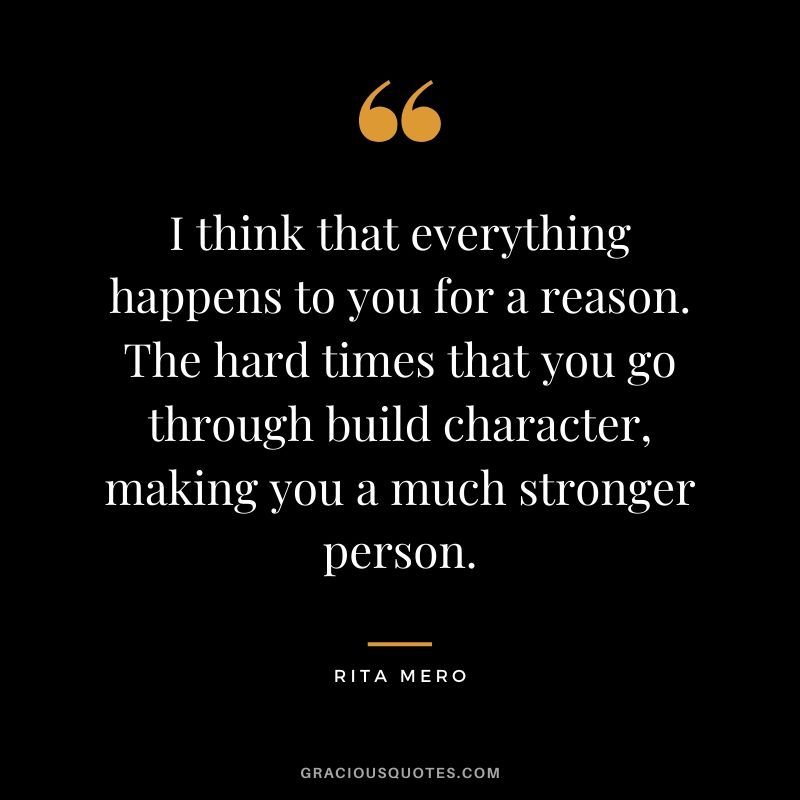 I think that everything happens to you for a reason. The hard times that you go through build character, making you a much stronger person. - Rita Mero