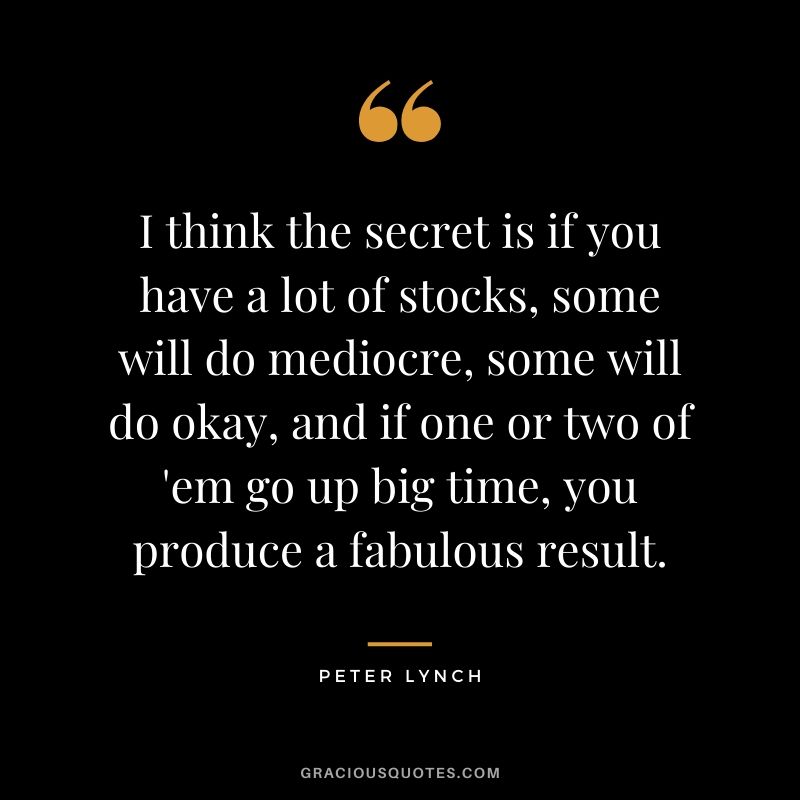 I think the secret is if you have a lot of stocks, some will do mediocre, some will do okay, and if one or two of 'em go up big time, you produce a fabulous result.