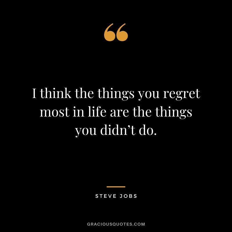 I think the things you regret most in life are the things you didn’t do.