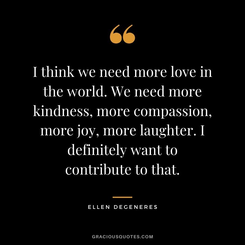 I think we need more love in the world. We need more kindness, more compassion, more joy, more laughter. I definitely want to contribute to that.