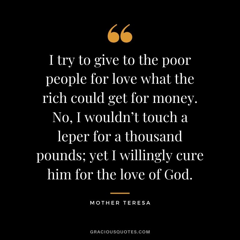 I try to give to the poor people for love what the rich could get for money. No, I wouldn’t touch a leper for a thousand pounds; yet I willingly cure him for the love of God.