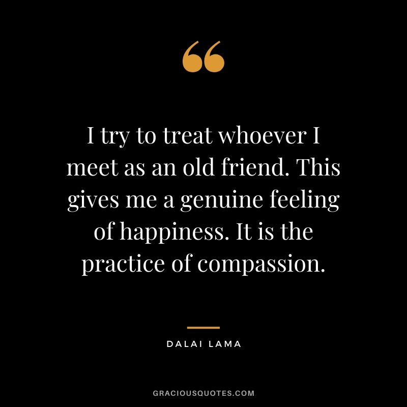 I try to treat whoever I meet as an old friend. This gives me a genuine feeling of happiness. It is the practice of compassion.