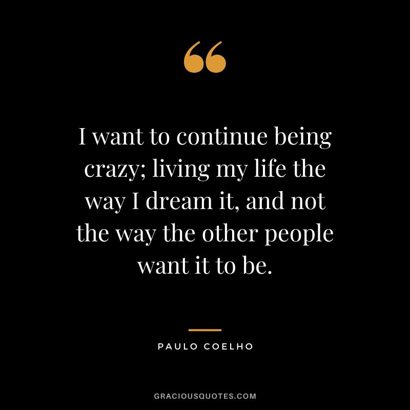 I want to continue being crazy; living my life the way I dream it, and not the way the other people want it to be.