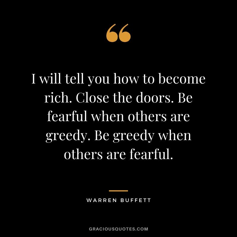 I will tell you how to become rich. Close the doors. Be fearful when others are greedy. Be greedy when others are fearful. - Warren Buffett
