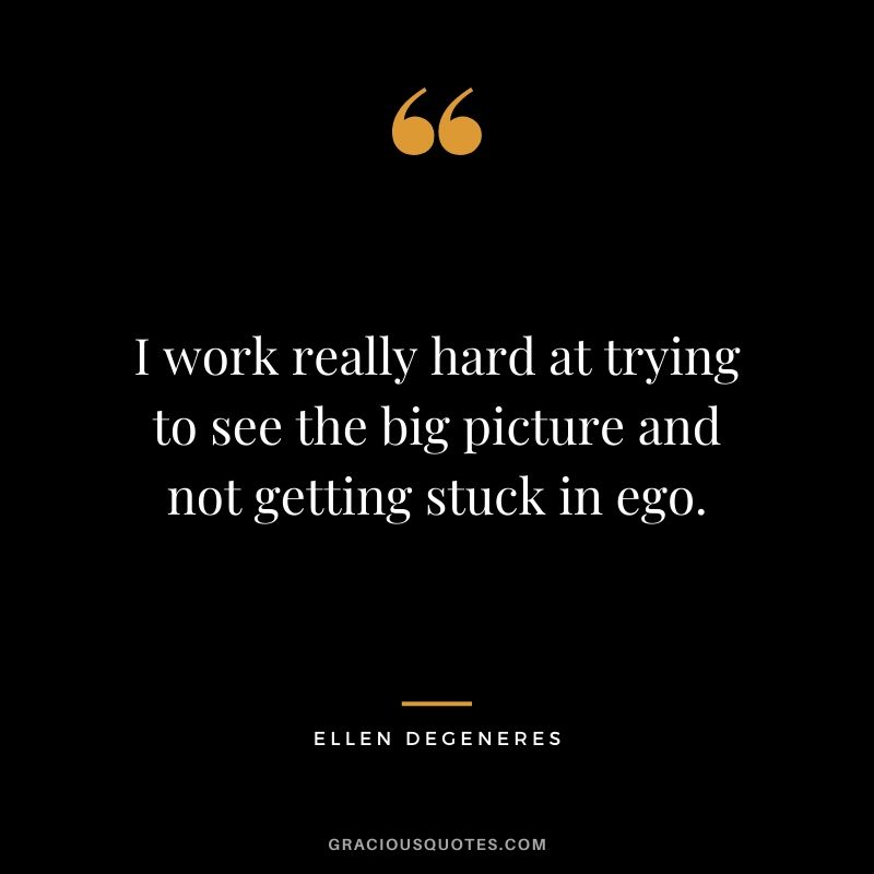 I work really hard at trying to see the big picture and not getting stuck in ego.