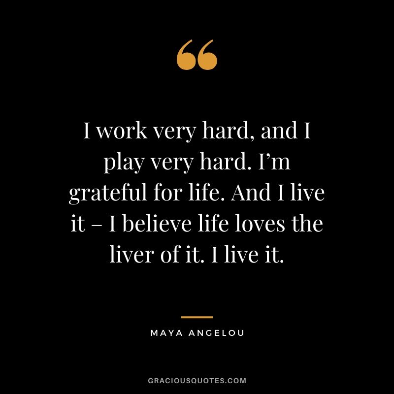 I work very hard, and I play very hard. I’m grateful for life. And I live it – I believe life loves the liver of it. I live it.