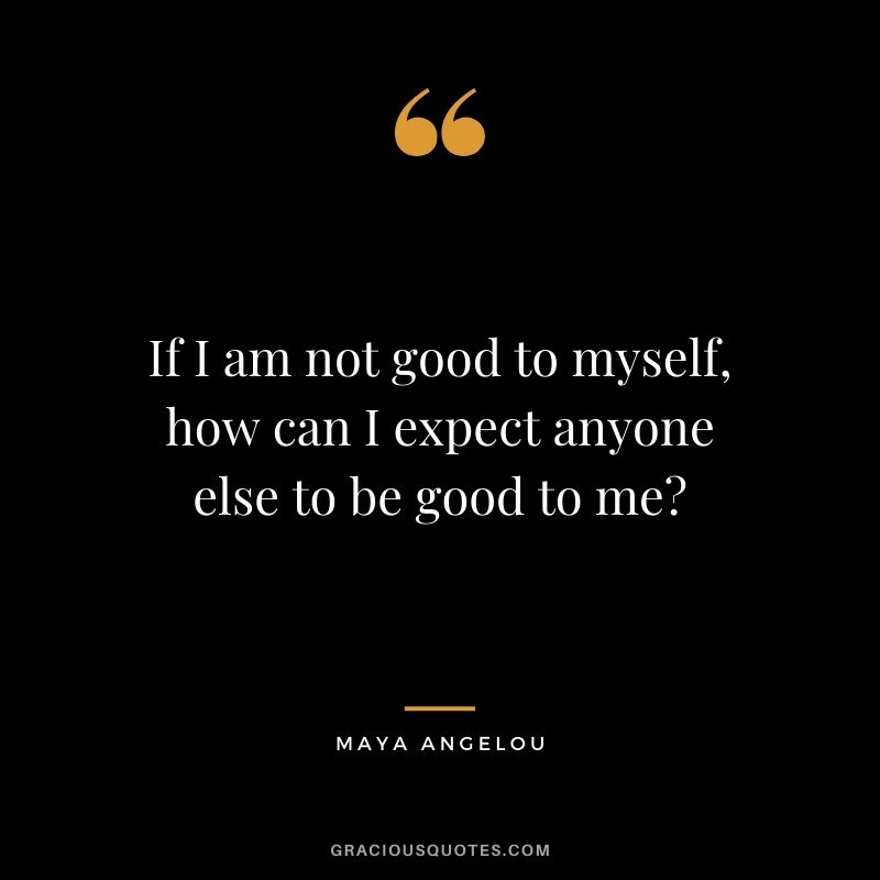 If I am not good to myself, how can I expect anyone else to be good to me?