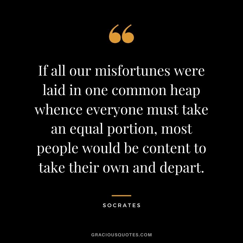 If all our misfortunes were laid in one common heap whence everyone must take an equal portion, most people would be content to take their own and depart.