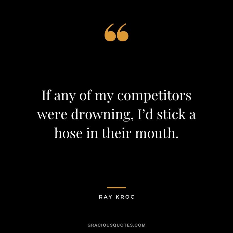 If any of my competitors were drowning, I’d stick a hose in their mouth.